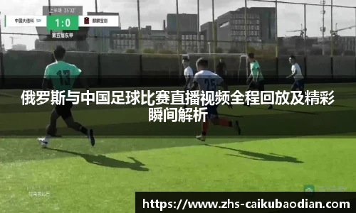 俄罗斯与中国足球比赛直播视频全程回放及精彩瞬间解析